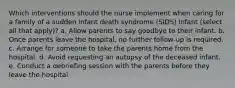 Which interventions should the nurse implement when caring for a family of a sudden infant death syndrome (SIDS) infant (select all that apply)? a. Allow parents to say goodbye to their infant. b. Once parents leave the hospital, no further follow-up is required. c. Arrange for someone to take the parents home from the hospital. d. Avoid requesting an autopsy of the deceased infant. e. Conduct a debriefing session with the parents before they leave the hospital.