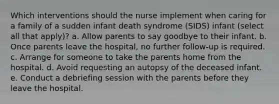 Which interventions should the nurse implement when caring for a family of a sudden infant death syndrome (SIDS) infant (select all that apply)? a. Allow parents to say goodbye to their infant. b. Once parents leave the hospital, no further follow-up is required. c. Arrange for someone to take the parents home from the hospital. d. Avoid requesting an autopsy of the deceased infant. e. Conduct a debriefing session with the parents before they leave the hospital.