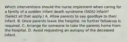 Which interventions should the nurse implement when caring for a family of a sudden infant death syndrome (SIDS) infant? (Select all that apply.) A. Allow parents to say goodbye to their infant. B. Once parents leave the hospital, no further follow-up is required. C. Arrange for someone to take the parents home from the hospital. D. Avoid requesting an autopsy of the deceased infant.