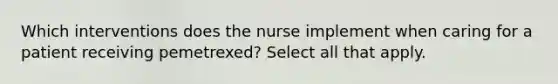 Which interventions does the nurse implement when caring for a patient receiving pemetrexed? Select all that apply.