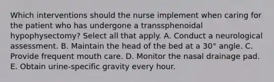 Which interventions should the nurse implement when caring for the patient who has undergone a transsphenoidal hypophysectomy? Select all that apply. A. Conduct a neurological assessment. B. Maintain the head of the bed at a 30° angle. C. Provide frequent mouth care. D. Monitor the nasal drainage pad. E. Obtain urine-specific gravity every hour.