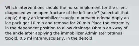 Which interventions should the nurse implement for the client diagnosed w/ an open fracture of the left ankle? (select all that apply) Apply an immobilizer snugly to prevent edema Apply an ice pack gor 10 min and remove for 20 min Place the extremity in the dependent position to allow drainage Obtain an x-ray of the ankle after applying the immobilizer Administer tetanus toxoid, 0.5 ml intramuscularly, in the deltoid