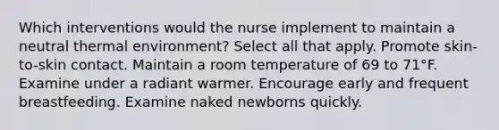 Which interventions would the nurse implement to maintain a neutral thermal environment? Select all that apply. Promote skin-to-skin contact. Maintain a room temperature of 69 to 71°F. Examine under a radiant warmer. Encourage early and frequent breastfeeding. Examine naked newborns quickly.