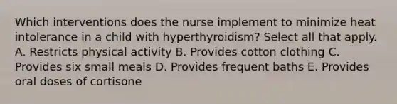 Which interventions does the nurse implement to minimize heat intolerance in a child with hyperthyroidism? Select all that apply. A. Restricts physical activity B. Provides cotton clothing C. Provides six small meals D. Provides frequent baths E. Provides oral doses of cortisone