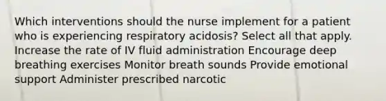 Which interventions should the nurse implement for a patient who is experiencing respiratory acidosis? Select all that apply. Increase the rate of IV fluid administration Encourage deep breathing exercises Monitor breath sounds Provide emotional support Administer prescribed narcotic