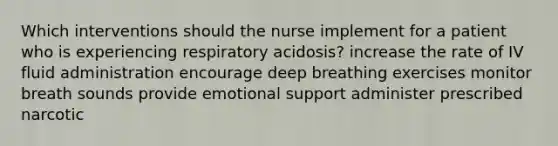 Which interventions should the nurse implement for a patient who is experiencing respiratory acidosis? increase the rate of IV fluid administration encourage deep breathing exercises monitor breath sounds provide emotional support administer prescribed narcotic