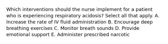 Which interventions should the nurse implement for a patient who is experiencing respiratory acidosis? Select all that apply. A. Increase the rate of IV fluid administration B. Encourage deep breathing exercises C. Monitor breath sounds D. Provide emotional support E. Administer prescribed narcotic