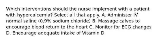 Which interventions should the nurse implement with a patient with hypercalcemia? Select all that apply. A. Administer IV normal saline (0.9% sodium chloride) B. Massage calves to encourage blood return to the heart C. Monitor for ECG changes D. Encourage adequate intake of Vitamin D