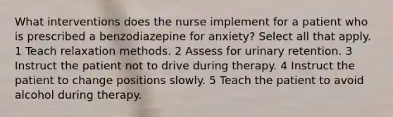 What interventions does the nurse implement for a patient who is prescribed a benzodiazepine for anxiety? Select all that apply. 1 Teach relaxation methods. 2 Assess for urinary retention. 3 Instruct the patient not to drive during therapy. 4 Instruct the patient to change positions slowly. 5 Teach the patient to avoid alcohol during therapy.