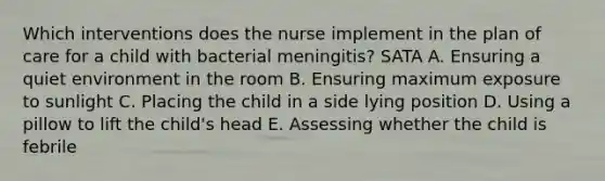 Which interventions does the nurse implement in the plan of care for a child with bacterial meningitis? SATA A. Ensuring a quiet environment in the room B. Ensuring maximum exposure to sunlight C. Placing the child in a side lying position D. Using a pillow to lift the child's head E. Assessing whether the child is febrile