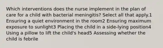 Which interventions does the nurse implement in the plan of care for a child with bacterial meningitis? Select all that apply.1 Ensuring a quiet environment in the room2 Ensuring maximum exposure to sunlight3 Placing the child in a side-lying position4 Using a pillow to lift the child's head5 Assessing whether the child is febrile