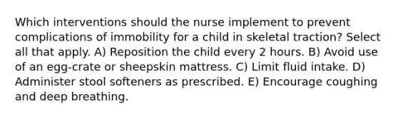 Which interventions should the nurse implement to prevent complications of immobility for a child in skeletal traction? Select all that apply. A) Reposition the child every 2 hours. B) Avoid use of an egg-crate or sheepskin mattress. C) Limit fluid intake. D) Administer stool softeners as prescribed. E) Encourage coughing and deep breathing.