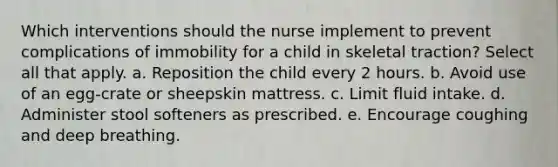 Which interventions should the nurse implement to prevent complications of immobility for a child in skeletal traction? Select all that apply. a. Reposition the child every 2 hours. b. Avoid use of an egg-crate or sheepskin mattress. c. Limit fluid intake. d. Administer stool softeners as prescribed. e. Encourage coughing and deep breathing.