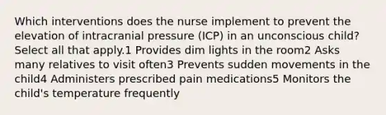 Which interventions does the nurse implement to prevent the elevation of intracranial pressure (ICP) in an unconscious child? Select all that apply.1 Provides dim lights in the room2 Asks many relatives to visit often3 Prevents sudden movements in the child4 Administers prescribed pain medications5 Monitors the child's temperature frequently