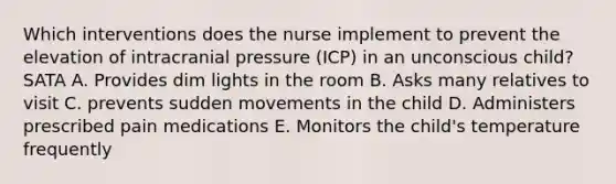 Which interventions does the nurse implement to prevent the elevation of intracranial pressure (ICP) in an unconscious child? SATA A. Provides dim lights in the room B. Asks many relatives to visit C. prevents sudden movements in the child D. Administers prescribed pain medications E. Monitors the child's temperature frequently