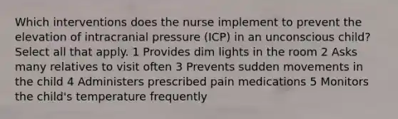 Which interventions does the nurse implement to prevent the elevation of intracranial pressure (ICP) in an unconscious child? Select all that apply. 1 Provides dim lights in the room 2 Asks many relatives to visit often 3 Prevents sudden movements in the child 4 Administers prescribed pain medications 5 Monitors the child's temperature frequently