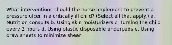 What interventions should the nurse implement to prevent a pressure ulcer in a critically ill child? (Select all that apply.) a. Nutrition consults b. Using skin moisturizers c. Turning the child every 2 hours d. Using plastic disposable underpads e. Using draw sheets to minimize shear