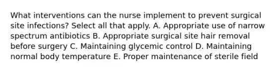 What interventions can the nurse implement to prevent surgical site infections? Select all that apply. A. Appropriate use of narrow spectrum antibiotics B. Appropriate surgical site hair removal before surgery C. Maintaining glycemic control D. Maintaining normal body temperature E. Proper maintenance of sterile field