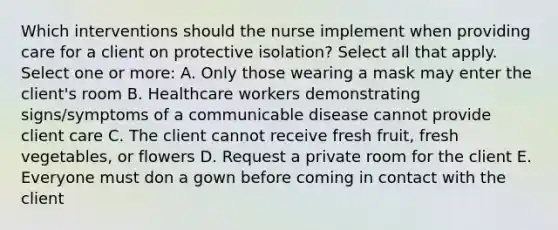 Which interventions should the nurse implement when providing care for a client on protective isolation? Select all that apply. Select one or more: A. Only those wearing a mask may enter the client's room B. Healthcare workers demonstrating signs/symptoms of a communicable disease cannot provide client care C. The client cannot receive fresh fruit, fresh vegetables, or flowers D. Request a private room for the client E. Everyone must don a gown before coming in contact with the client