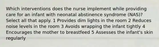 Which interventions does the nurse implement while providing care for an infant with neonatal abstinence syndrome (NAS)? Select all that apply. 1 Provides dim lights in the room 2 Reduces noise levels in the room 3 Avoids wrapping the infant tightly 4 Encourages the mother to breastfeed 5 Assesses the infant's skin regularly