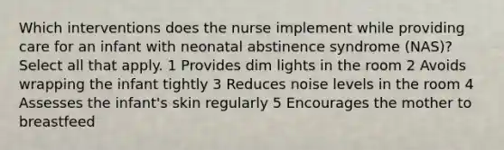 Which interventions does the nurse implement while providing care for an infant with neonatal abstinence syndrome (NAS)? Select all that apply. 1 Provides dim lights in the room 2 Avoids wrapping the infant tightly 3 Reduces noise levels in the room 4 Assesses the infant's skin regularly 5 Encourages the mother to breastfeed