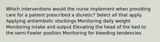 Which interventions would the nurse implement when providing care for a patient prescribed a diuretic? Select all that apply. Applying antiembolic stockings Monitoring daily weight Monitoring intake and output Elevating the head of the bed to the semi-Fowler position Monitoring for bleeding tendencies