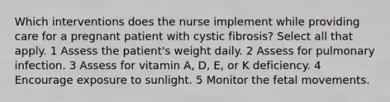 Which interventions does the nurse implement while providing care for a pregnant patient with cystic fibrosis? Select all that apply. 1 Assess the patient's weight daily. 2 Assess for pulmonary infection. 3 Assess for vitamin A, D, E, or K deficiency. 4 Encourage exposure to sunlight. 5 Monitor the fetal movements.