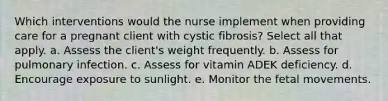 Which interventions would the nurse implement when providing care for a pregnant client with cystic fibrosis? Select all that apply. a. Assess the client's weight frequently. b. Assess for pulmonary infection. c. Assess for vitamin ADEK deficiency. d. Encourage exposure to sunlight. e. Monitor the fetal movements.