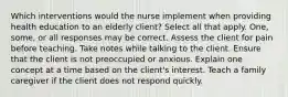 Which interventions would the nurse implement when providing health education to an elderly client? Select all that apply. One, some, or all responses may be correct. Assess the client for pain before teaching. Take notes while talking to the client. Ensure that the client is not preoccupied or anxious. Explain one concept at a time based on the client's interest. Teach a family caregiver if the client does not respond quickly.