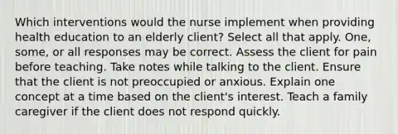 Which interventions would the nurse implement when providing health education to an elderly client? Select all that apply. One, some, or all responses may be correct. Assess the client for pain before teaching. Take notes while talking to the client. Ensure that the client is not preoccupied or anxious. Explain one concept at a time based on the client's interest. Teach a family caregiver if the client does not respond quickly.