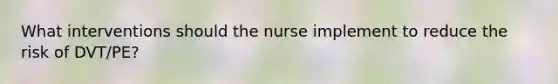 What interventions should the nurse implement to reduce the risk of DVT/PE?