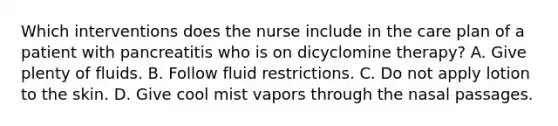 Which interventions does the nurse include in the care plan of a patient with pancreatitis who is on dicyclomine therapy? A. Give plenty of fluids. B. Follow fluid restrictions. C. Do not apply lotion to the skin. D. Give cool mist vapors through the nasal passages.