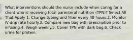 What interventions should the nurse include when caring for a client who is receiving total parenteral nutrition (TPN)? Select All That Apply 1. Change tubing and filter every 48 hours.2. Monitor IV drip rate hourly.3. Compare new bag with prescription prior to infusing.4. Weigh weekly.5. Cover TPN with dark bag.6. Check urine for protein.