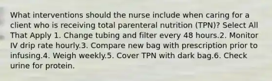 What interventions should the nurse include when caring for a client who is receiving total parenteral nutrition (TPN)? Select All That Apply 1. Change tubing and filter every 48 hours.2. Monitor IV drip rate hourly.3. Compare new bag with prescription prior to infusing.4. Weigh weekly.5. Cover TPN with dark bag.6. Check urine for protein.