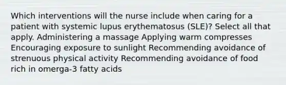 Which interventions will the nurse include when caring for a patient with systemic lupus erythematosus (SLE)? Select all that apply. Administering a massage Applying warm compresses Encouraging exposure to sunlight Recommending avoidance of strenuous physical activity Recommending avoidance of food rich in omerga-3 fatty acids