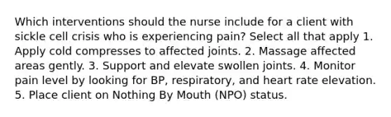 Which interventions should the nurse include for a client with sickle cell crisis who is experiencing pain? Select all that apply 1. Apply cold compresses to affected joints. 2. Massage affected areas gently. 3. Support and elevate swollen joints. 4. Monitor pain level by looking for BP, respiratory, and heart rate elevation. 5. Place client on Nothing By Mouth (NPO) status.