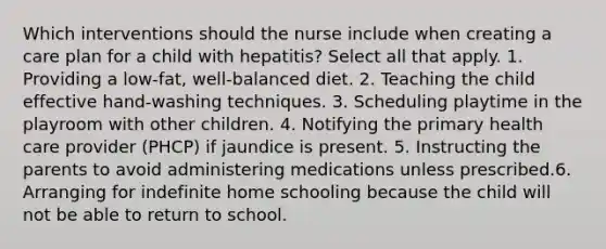 Which interventions should the nurse include when creating a care plan for a child with hepatitis? Select all that apply. 1. Providing a low-fat, well-balanced diet. 2. Teaching the child effective hand-washing techniques. 3. Scheduling playtime in the playroom with other children. 4. Notifying the primary health care provider (PHCP) if jaundice is present. 5. Instructing the parents to avoid administering medications unless prescribed.6. Arranging for indefinite home schooling because the child will not be able to return to school.