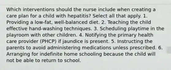 Which interventions should the nurse include when creating a care plan for a child with hepatitis? Select all that apply. 1. Providing a low-fat, well-balanced diet. 2. Teaching the child effective hand-washing techniques. 3. Scheduling playtime in the playroom with other children. 4. Notifying the primary health care provider (PHCP) if jaundice is present. 5. Instructing the parents to avoid administering medications unless prescribed. 6. Arranging for indefinite home schooling because the child will not be able to return to school.