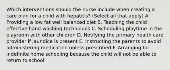 Which interventions should the nurse include when creating a care plan for a child with hepatitis? (Select all that apply) A. Providing a low fat well balanced diet B. Teaching the child effective hand-washing techniques C. Scheduling playtime in the playroom with other children D. Notifying the primary health care provider if jaundice is present E. Instructing the parents to avoid administering medication unless prescribed F. Arranging for indefinite home schooling because the child will not be able to return to school