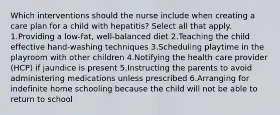 Which interventions should the nurse include when creating a care plan for a child with hepatitis? Select all that apply. 1.Providing a low-fat, well-balanced diet 2.Teaching the child effective hand-washing techniques 3.Scheduling playtime in the playroom with other children 4.Notifying the health care provider (HCP) if jaundice is present 5.Instructing the parents to avoid administering medications unless prescribed 6.Arranging for indefinite home schooling because the child will not be able to return to school