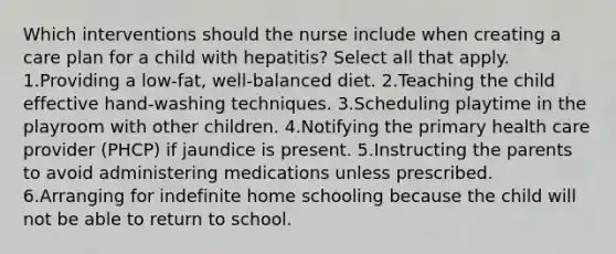 Which interventions should the nurse include when creating a care plan for a child with hepatitis? Select all that apply. 1.Providing a low-fat, well-balanced diet. 2.Teaching the child effective hand-washing techniques. 3.Scheduling playtime in the playroom with other children. 4.Notifying the primary health care provider (PHCP) if jaundice is present. 5.Instructing the parents to avoid administering medications unless prescribed. 6.Arranging for indefinite home schooling because the child will not be able to return to school.