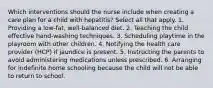 Which interventions should the nurse include when creating a care plan for a child with hepatitis? Select all that apply. 1. Providing a low-fat, well-balanced diet. 2. Teaching the child effective hand-washing techniques. 3. Scheduling playtime in the playroom with other children. 4. Notifying the health care provider (HCP) if jaundice is present. 5. Instructing the parents to avoid administering medications unless prescribed. 6. Arranging for indefinite home schooling because the child will not be able to return to school.