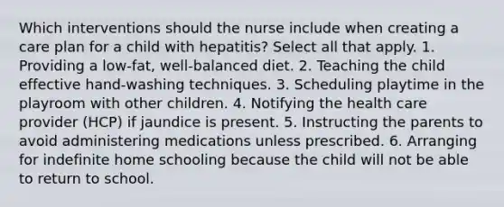 Which interventions should the nurse include when creating a care plan for a child with hepatitis? Select all that apply. 1. Providing a low-fat, well-balanced diet. 2. Teaching the child effective hand-washing techniques. 3. Scheduling playtime in the playroom with other children. 4. Notifying the health care provider (HCP) if jaundice is present. 5. Instructing the parents to avoid administering medications unless prescribed. 6. Arranging for indefinite home schooling because the child will not be able to return to school.