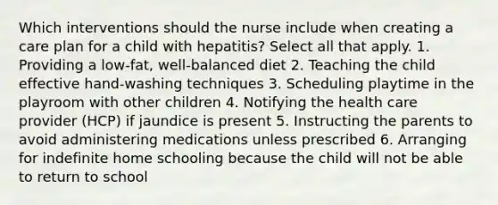 Which interventions should the nurse include when creating a care plan for a child with hepatitis? Select all that apply. 1. Providing a low-fat, well-balanced diet 2. Teaching the child effective hand-washing techniques 3. Scheduling playtime in the playroom with other children 4. Notifying the health care provider (HCP) if jaundice is present 5. Instructing the parents to avoid administering medications unless prescribed 6. Arranging for indefinite home schooling because the child will not be able to return to school