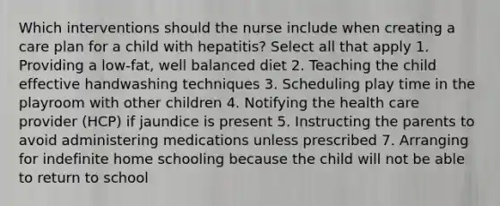 Which interventions should the nurse include when creating a care plan for a child with hepatitis? Select all that apply 1. Providing a low-fat, well balanced diet 2. Teaching the child effective handwashing techniques 3. Scheduling play time in the playroom with other children 4. Notifying the health care provider (HCP) if jaundice is present 5. Instructing the parents to avoid administering medications unless prescribed 7. Arranging for indefinite home schooling because the child will not be able to return to school