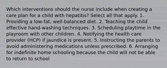 Which interventions should the nurse include when creating a care plan for a child with hepatitis? Select all that apply. 1. Providing a low-fat, well-balanced diet. 2. Teaching the child effective hand-washing techniques. 3. Scheduling playtime in the playroom with other children. 4. Notifying the health care provider (HCP) if jaundice is present. 5. Instructing the parents to avoid administering medications unless prescribed. 6. Arranging for indefinite home schooling because the child will not be able to return to school