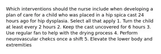 Which interventions should the nurse include when developing a plan of care for a child who was placed in a hip spica cast 24 hours ago for hip dysplasia. Select all that apply 1. Turn the child at least every 2 hours 2. Keep the cast uncovered for 6 hours 3. Use regular fan to help with the drying process 4. Perform neurovascular chekcs once a shift 5. Elevate the lower body and extremities