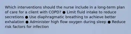 Which interventions should the nurse include in a long-term plan of care for a client with COPD? ● Limit fluid intake to reduce secretions ● Use diaphragmatic breathing to achieve better exhalation ● Administer high flow oxygen during sleep ● Reduce risk factors for infection