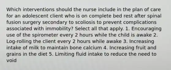 Which interventions should the nurse include in the plan of care for an adolescent client who is on complete bed rest after spinal fusion surgery secondary to scoliosis to prevent complications associated with immobility? Select all that apply. 1. Encouraging use of the spirometer every 2 hours while the child is awake 2. Log-rolling the client every 2 hours while awake 3. Increasing intake of milk to maintain bone calcium 4. Increasing fruit and grains in the diet 5. Limiting fluid intake to reduce the need to void