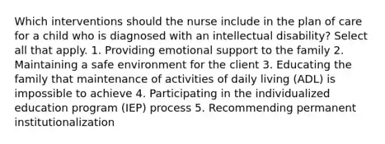 Which interventions should the nurse include in the plan of care for a child who is diagnosed with an intellectual disability? Select all that apply. 1. Providing emotional support to the family 2. Maintaining a safe environment for the client 3. Educating the family that maintenance of activities of daily living (ADL) is impossible to achieve 4. Participating in the individualized education program (IEP) process 5. Recommending permanent institutionalization